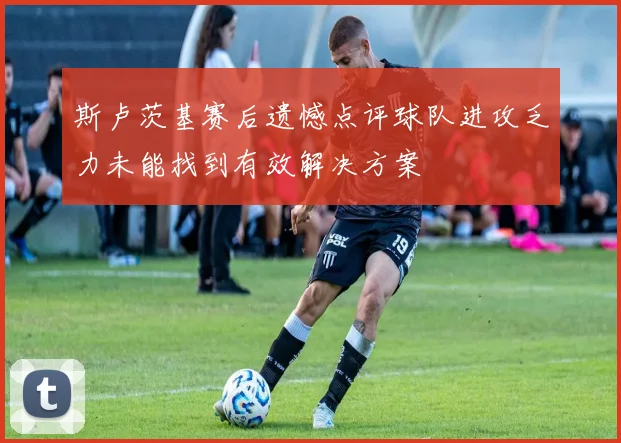斯卢茨基赛后遗憾点评球队进攻乏力未能找到有效解决方案