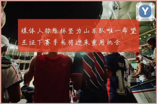 媒体人称陈林坚为山东队唯一希望王证下赛季或将迎来重用机会