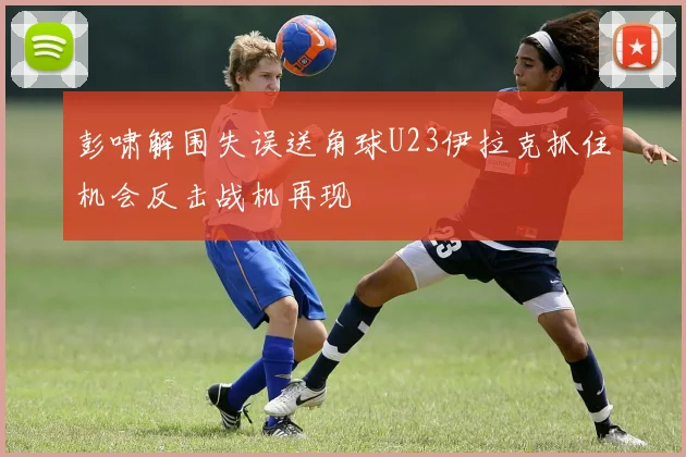 彭啸解围失误送角球U23伊拉克抓住机会反击战机再现