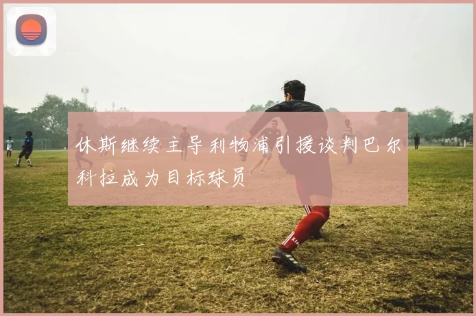 休斯继续主导利物浦引援谈判巴尔科拉成为目标球员
