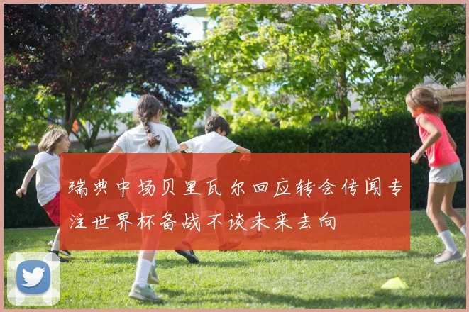 瑞典中场贝里瓦尔回应转会传闻专注世界杯备战不谈未来去向