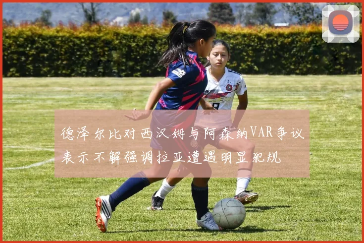 德泽尔比对西汉姆与阿森纳VAR争议表示不解强调拉亚遭遇明显犯规