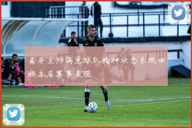 南非主帅满意球队精神状态乐观回顾本届赛事表现