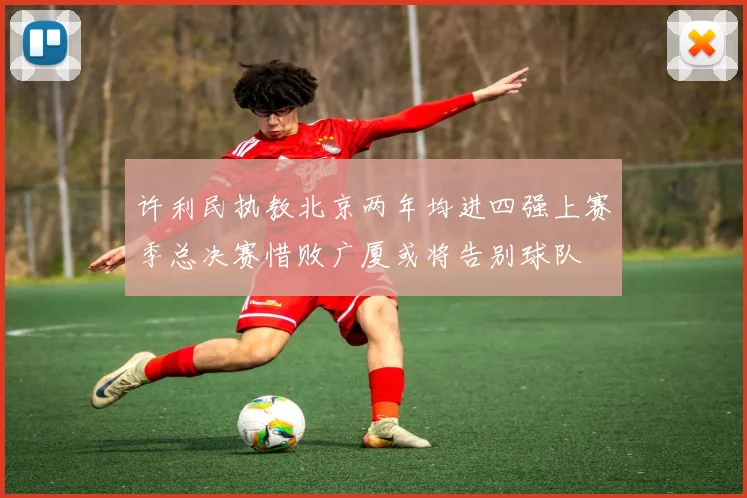 许利民执教北京两年均进四强上赛季总决赛惜败广厦或将告别球队