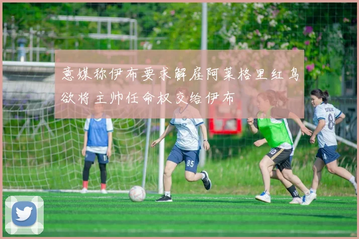 意媒称伊布要求解雇阿莱格里红鸟欲将主帅任命权交给伊布