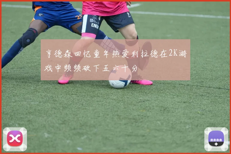 亨德森回忆童年热爱利拉德在2K游戏中频频砍下五六十分