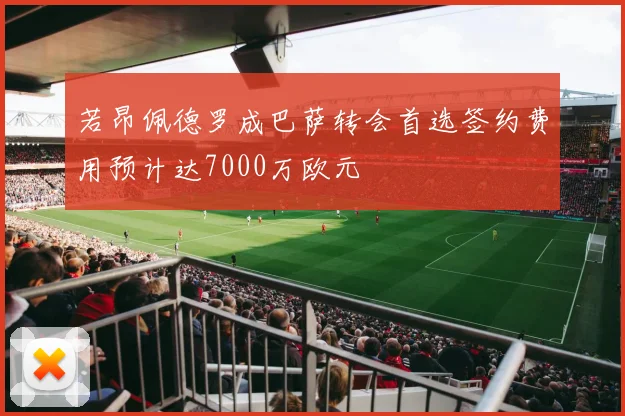 若昂佩德罗成巴萨转会首选签约费用预计达7000万欧元