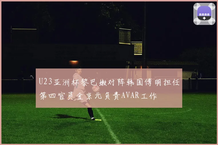 U23亚洲杯黎巴嫩对阵韩国傅明担任第四官员金京元负责AVAR工作