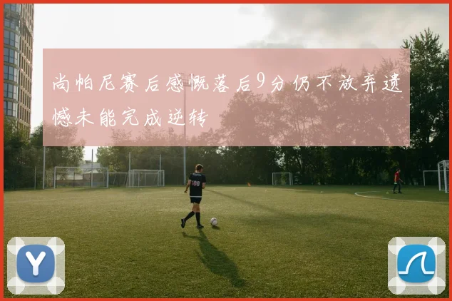 尚帕尼赛后感慨落后9分仍不放弃遗憾未能完成逆转
