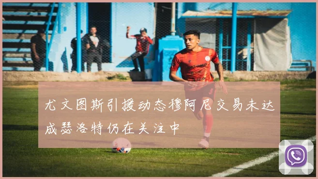 尤文图斯引援动态穆阿尼交易未达成瑟洛特仍在关注中