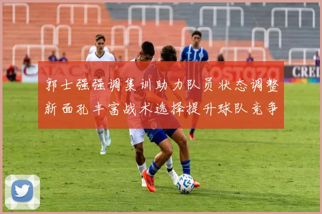 郭士强强调集训助力队员状态调整新面孔丰富战术选择提升球队竞争力