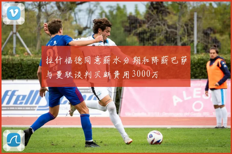 拉什福德同意薪水分期和降薪巴萨与曼联谈判买断费用3000万