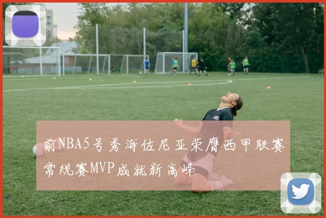 前NBA5号秀海佐尼亚荣膺西甲联赛常规赛MVP成就新高峰