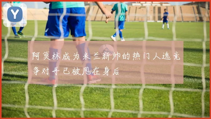 阿莫林成为米兰新帅的热门人选竞争对手已被甩在身后