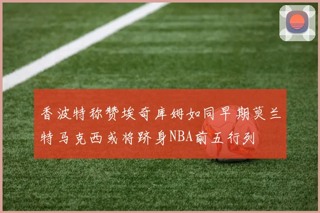 香波特称赞埃奇库姆如同早期莫兰特马克西或将跻身NBA前五行列
