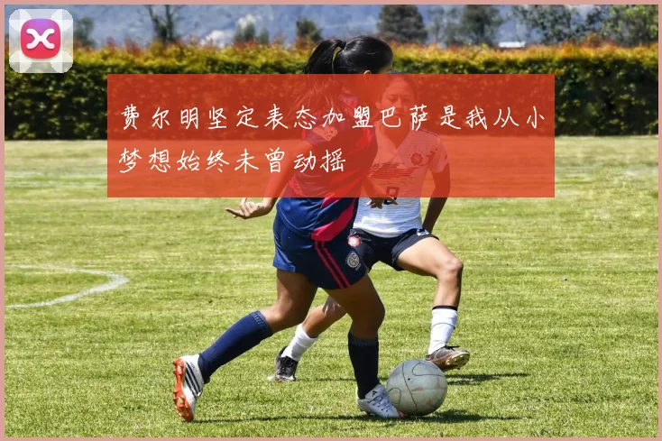 费尔明坚定表态加盟巴萨是我从小梦想始终未曾动摇