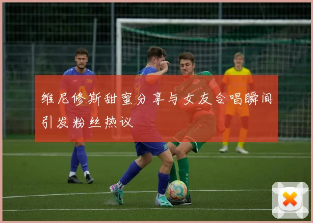 维尼修斯甜蜜分享与女友合唱瞬间引发粉丝热议