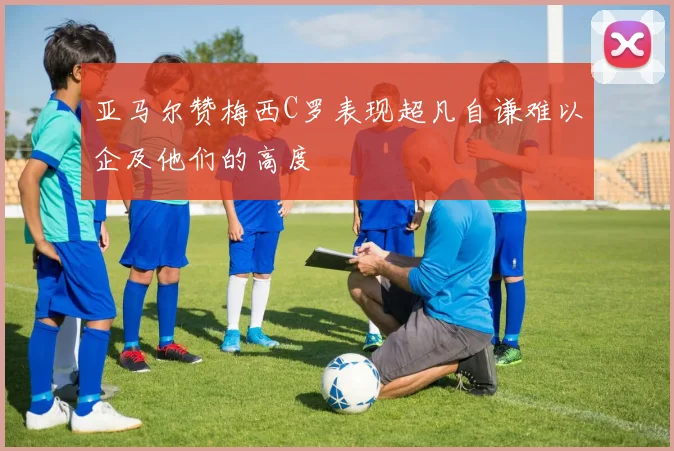 亚马尔赞梅西C罗表现超凡自谦难以企及他们的高度