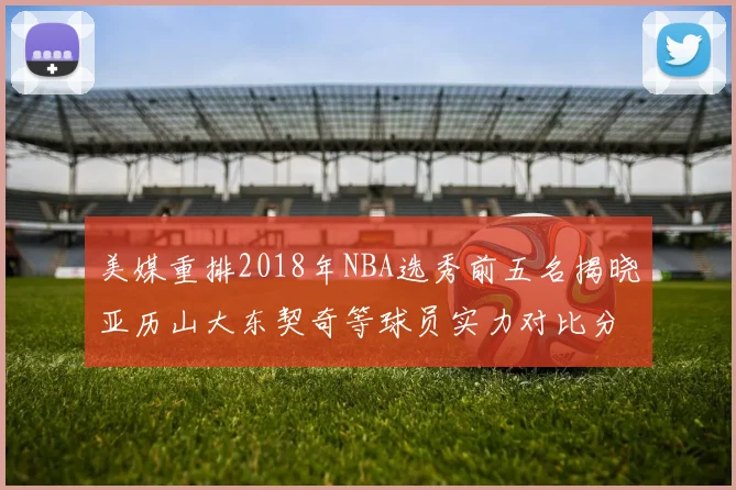 美媒重排2018年NBA选秀前五名揭晓亚历山大东契奇等球员实力对比分析