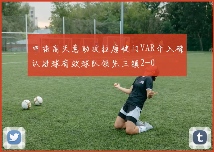 申花高天意助攻拉唐破门VAR介入确认进球有效球队领先三镇2-0