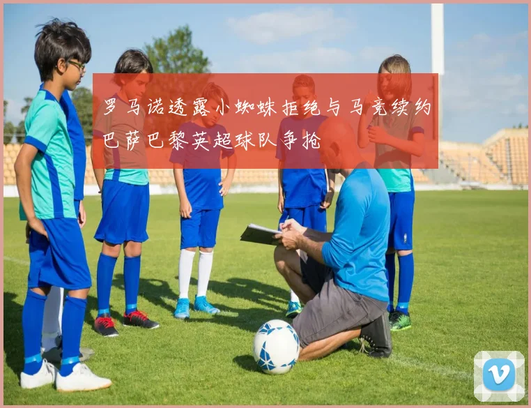 罗马诺透露小蜘蛛拒绝与马竞续约巴萨巴黎英超球队争抢