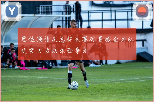 恩佐期待足总杯决赛对曼城全力以赴努力为切尔西争光