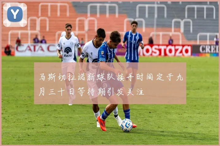 马斯切拉诺新球队接手时间定于九月三十日等待期引发关注