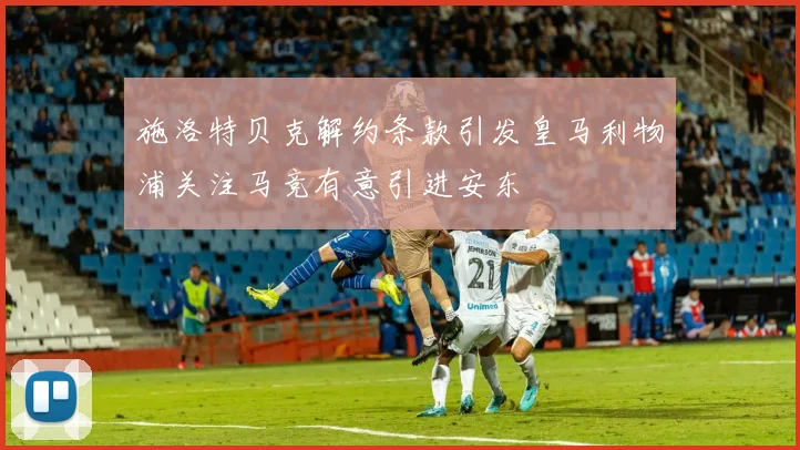 施洛特贝克解约条款引发皇马利物浦关注马竞有意引进安东