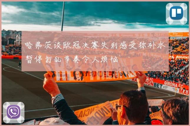 哈弗茨谈欧冠决赛失利感受称补水暂停打乱节奏令人烦恼