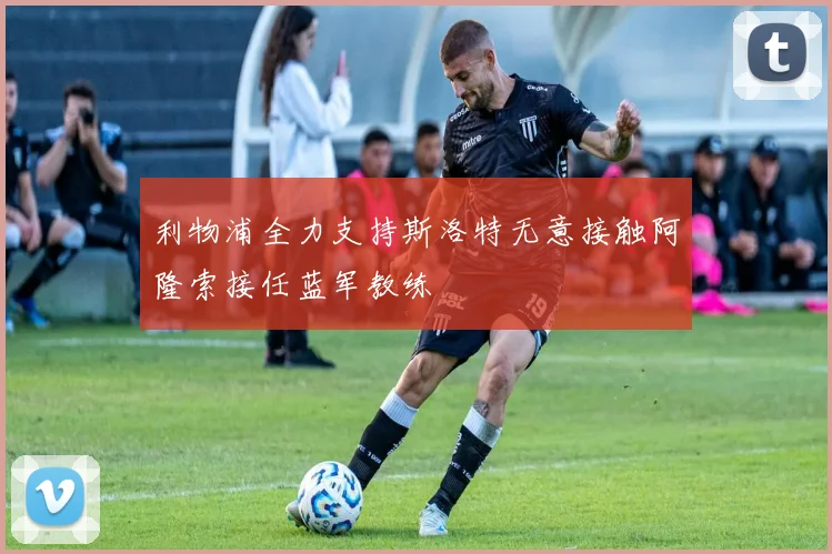 利物浦全力支持斯洛特无意接触阿隆索接任蓝军教练